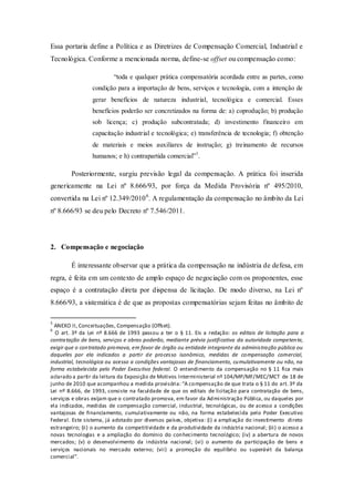 Essa portaria define a Política e as Diretrizes de Compensação Comercial, Industrial e Tecnológica. Conforme a mencionada norma, define-se offset ou compensação como: 
“toda e qualquer prática compensatória acordada entre as partes, como condição para a importação de bens, serviços e tecnologia, com a intenção de gerar benefícios de natureza industrial, tecnológica e comercial. Esses benefícios poderão ser concretizados na forma de: a) coprodução; b) produção sob licença; c) produção subcontratada; d) investimento financeiro em capacitação industrial e tecnológica; e) transferência de tecnologia; f) obtenção de materiais e meios auxiliares de instrução; g) treinamento de recursos humanos; e h) contrapartida comercial”5. 
Posteriormente, surgiu previsão legal da compensação. A prática foi inserida genericamente na Lei nº 8.666/93, por força da Medida Provisória nº 495/2010, convertida na Lei nº 12.349/20106. A regulamentação da compensação no âmbito da Lei nº 8.666/93 se deu pelo Decreto nº 7.546/2011. 
2. Compensação e negociação 
É interessante observar que a prática da compensação na indústria de defesa, em regra, é feita em um contexto de amplo espaço de negociação com os proponentes, esse espaço é a contratação direta por dispensa de licitação. De modo diverso, na Lei nº 8.666/93, a sistemática é de que as propostas compensatórias sejam feitas no âmbito de 
5 ANEXO II, Conceituações, Compensação (Offset). 
6 O art. 3º da Lei nº 8.666 de 1993 passou a ter o § 11. Eis a redação: os editais de licitação para a contratação de bens, serviços e obras poderão, mediante prévia justificativa da autoridade competente, exigir que o contratado promova, em favor de órgão ou entidade integrante da administração pública ou daqueles por ela indicados a partir de processo isonômico, medidas de compensação comercial, industrial, tecnológica ou acesso a condições vantajosas de financiamento, cumulativamente ou não, na forma estabelecida pelo Poder Executivo federal. O entendimento da compensação no § 11 fica mais aclarado a partir da leitura da Exposição de Motivos Interministerial nº 104/MP/MF/MEC/MCT de 18 de junho de 2010 que acompanhou a medida provisória: “A compensação de que trata o § 11 do art. 3º da Lei nº 8.666, de 1993, consiste na faculdade de que os editais de licitação para contratação de bens, serviços e obras exijam que o contratado promova, em favor da Administração Pública, ou daqueles por ela indicados, medidas de compensação comercial, industrial, tecnológicas, ou de acesso a condições vantajosas de financiamento, cumulativamente ou não, na forma estabelecida pelo Poder Executivo Federal. Este sistema, já adotado por diversos países, objetiva: (i) a ampliação do investimento direto estrangeiro; (ii) o aumento da competitividade e da produtividade da indústria nacional; (iii) o acesso a novas tecnologias e a ampliação do domínio do conhecimento tecnológico; (iv) a abertura de novos mercados; (v) o desenvolvimento da indústria nacional; (vi) o aumento da participação de bens e serviços nacionais no mercado externo; (vii) a promoção do equilíbrio ou superávit da balança comercial”.  