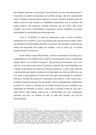 uma licitação, mormente a concorrência. De certa forma, essa nova sistemática parece ir de encontro ao espírito de negociação que a prática carrega e não seria surpreendente esperar resultados economicamente medíocres ou pouco eficientes da prática dentro do âmbito restrito de uma licitação na modalidade concorrência, pois os licitantes não podem negociar suas propostas, cobrindo propostas uns dos outros, após serem reveladas, nem existe a possibilidade de negociações secretas simultâneas com iguais oportunidades de manifestação para cada proponente. 
A Lei nº 12.598/2012, ao tratar da compensação, segue a mesma sistemática adotada pela Lei nº 8.666/93, o que é de estranhar pelas mesmas razões já dadas. Parece um desperdício da oportunidade legislativa de produzir uma sistemática sofisticada que admita uma negociação mais ampla, por exemplo, e que já existe, e.g., no sistema europeu de public procurement. 
O autor Marçal Justen Filho defende, com base no princípio da isonomia, que a compensação deve ser acolhida como condição à classificação do licitante, não podendo integrar objeto a ser avaliado na proposta7. Apesar deste posicionamento, data venia, opõe-se o de que não existem óbices à isonomia e, portanto, não existe ilegalidade caso a medida compensatória seja objeto de avaliação da proposta. A razão é que, ainda que a oportunidade para elaborar a proposta de compensação nos termos do edital seja one shot, todos os participantes do certame terão tido iguais oportunidades de formulá-la. Para que a avaliação da proposta de compensação seja objetiva, é claro, assim como a avaliação da proposta principal, deverá atender a critérios adequadamente estabelecidos no edital. Se a forma de avaliação for por melhor técnica, dever-se-á considerar uma metodologia de atribuição de valores e notas para as eventuais formas de offset que o edital admitir. Nada impede, também que a Administração fixe uma compensação específica que deve ser acolhida no tudo ou nada pelo licitante, sob pena de desclassificação. 
7 O autor Marçal Justen Filho defende que: “A medida de compensação não deve ser considerada para fins de avaliação comparativa da vantajosidade das propostas. O ato convocatório deve disciplinar a exigência, impondo-se a desclassificação da proposta que não contemplar a previsão de seu cumpri- mento. Portanto, caberá considerar a proposta formulada pelo licitante – a qual compreende a execução da prestação principal e da medida de compensação, selecionando-se a que se configurar a mais vantajosa. Quando se tratar de licitação de menor preço, caberá avaliar o menor custo” (Comentários à Lei de Licitações e Contratos Administrativos, 2014, p. 121).  
