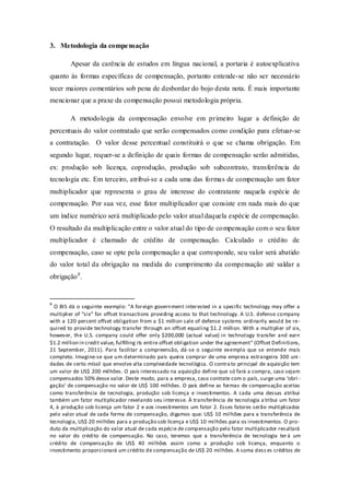 3. Metodologia da compensação 
Apesar da carência de estudos em língua nacional, a portaria é autoexplicativa quanto às formas específicas de compensação, portanto entende-se não ser necessário tecer maiores comentários sob pena de desbordar do bojo desta nota. É mais importante mencionar que a praxe da compensação possui metodologia própria. 
A metodologia da compensação envolve em primeiro lugar a definição de percentuais do valor contratado que serão compensados como condição para efetuar-se a contratação. O valor desse percentual constituirá o que se chama obrigação. Em segundo lugar, requer-se a definição de quais formas de compensação serão admitidas, ex: produção sob licença, coprodução, produção sob subcontrato, transferência de tecnologia etc. Em terceiro, atribui-se a cada uma das formas de compensação um fator multiplicador que representa o grau de interesse do contratante naquela espécie de compensação. Por sua vez, esse fator multiplicador que consiste em nada mais do que um índice numérico será multiplicado pelo valor atual daquela espécie de compensação. O resultado da multiplicação entre o valor atual do tipo de compensação com o seu fator multiplicador é chamado de crédito de compensação. Calculado o crédito de compensação, caso se opte pela compensação a que corresponde, seu valor será abatido do valor total da obrigação na medida do cumprimento da compensação até saldar a obrigação8. 
8 O BIS dá o seguinte exemplo: “A foreign government interested in a specific technology may offer a multiplier of “six” for offset transactions providing access to that technology. A U.S. defense company with a 120 percent offset obligation from a $1 million sale of defense systems ordinarily would be re- quired to provide technology transfer through an offset equaling $1.2 million. With a multiplier of six, however, the U.S. company could offer only $200,000 (actual value) in technology transfer and earn $1.2 million in credit value, fulfilling its entire offset obligation under the agreement” (Offset Definitions, 21 September, 2011). Para facilitar a compreensão, dá-se o seguinte exemplo que se entende mais completo. Imagine-se que um determinado país queira comprar de uma empresa estrangeira 300 uni- dades de certo míssil que envolve alta complexidade tecnológica. O contrato principal de aquisição tem um valor de US$ 200 milhões. O país interessado na aquisição define que só fará a compra, caso sejam compensados 50% desse valor. Deste modo, para a empresa, caso contrate com o país, surge uma ‘obri- gação’ de compensação no valor de US$ 100 milhões. O país define as formas de compensação aceitas como transferência de tecnologia, produção sob licença e investimentos. A cada uma dessas atribui também um fator multiplicador revelando seu interesse. À transferência de tecnologia atribui um fator 4, à produção sob licença um fator 2 e aos investimentos um fator 2. Esses fatores serão multiplicados pelo valor atual de cada forma de compensação, digamos que: US$ 10 milhões para a transferência de tecnologia, US$ 20 milhões para a produção sob licença e US$ 10 milhões para os investimentos. O pro- duto da multiplicação do valor atual de cada espécie de compensação pelo fator multiplicador resultará no valor do crédito de compensação. No caso, teremos que a transferência de tecnologia terá um crédito de compensação de US$ 40 milhões assim como a produção sob licença, enquanto o investimento proporcionará um crédito de compensação de US$ 20 milhões. A soma desses créditos de  
