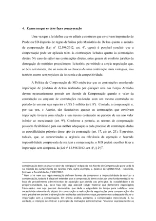 4. Casos em que se deve fazer compensação 
Uma vez que a lei define que os editais e contratos que envolvam importação de Prode ou SD disporão de regras definidas pelo Ministério da Defesa quanto a acordos de compensação (Lei nº 12.598/2012, art. 4º, caput) é possível concluir que a compensação pode ser aplicada tanto às contratações licitadas quanto às contratações diretas. No caso de offset nas contratações diretas, estas gozam do conforto jurídico da derrogação do restritivo procedimento licitatório, permitindo a ampla negociação que, se bem estruturada, não só aumenta as chances de uma contratação mais vantajosa, mas também ocorre sem prejuízos da isonomia e da competitividade. 
A Política de Compensação do MD estabelece que as contratações envolvendo importação de produtos de defesa realizadas por qualquer uma das Forças Armadas devem necessariamente possuir um Acordo de Compensação quando o valor da contratação ou conjunto de contratações realizadas com um mesmo contratado no período de um ano seja superior a US$ 5 milhões (art. 8º). Contudo, a compensação e, por sua vez, o Acordo, são facultativos quando as contratações que envolvam importação tiverem com relação a um mesmo contratado no período de um ano valor inferior ao mencionado (art. 9º). Conforme a portaria, as normas de compensação possuem flexibilidade para sua melhor adequação a cada processo de contratação dadas as especificidades próprias desse tipo de contratação (art. 17, c/c art. 23). É previsto, todavia, que, se caracterizadas a urgência ou relevância da operação e havendo impossibilidade comprovada de realizar a compensação, o MD poderá escolher fazer a importação sem compensá-la (Lei nº 12.598/2012, art. 4º, § 2º)9. 
compensação deve alcançar o valor da ‘obrigação’ estipulada no Acordo de Compensação para saldá-la na medida do cumprimento do Acordo. Para outro exemplo, v. Análise do COMDEFESA – Conceito, Entraves e Possibilidades, 19/07/2012. 
9 Nem a lei nem sua regulamentação definem formas de comprovar a impossibilidade de realizar a compensação, todavia é plausível entender que a comprovação deve se dar por uma fundamentação no bojo do procedimento administrativo de aquisição que atenda aos princípios da razoabilidade e da proporcionalidade, e.g., caso haja não seja possível coligir material que demonstre negociações fracassadas, mas seja possível demonstrar que dada a exiguidade do tempo para satisfazer uma necessidade relevante do objeto da contratação a realização de negociações para compensação não seria possível em ordem à obtenção de resultados satisfatórios e que, portanto mais adequado é fazer a importação sem a compensação. Em última análise, portanto, a comprovação mencionada é, na verdade, a intenção de efetivar o princípio da motivação administrativa: “enunciar expressamente as  