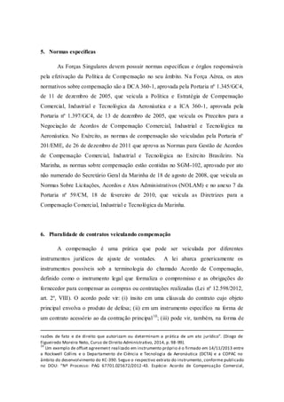 5. Normas específicas 
As Forças Singulares devem possuir normas específicas e órgãos responsáveis pela efetivação da Política de Compensação no seu âmbito. Na Força Aérea, os atos normativos sobre compensação são a DCA 360-1, aprovada pela Portaria nº 1.345/GC4, de 11 de dezembro de 2005, que veicula a Política e Estratégia de Compensação Comercial, Industrial e Tecnológica da Aeronáutica e a ICA 360-1, aprovada pela Portaria nº 1.397/GC4, de 13 de dezembro de 2005, que veicula os Preceitos para a Negociação de Acordos de Compensação Comercial, Industrial e Tecnológica na Aeronáutica. No Exército, as normas de compensação são veiculadas pela Portaria nº 201/EME, de 26 de dezembro de 2011 que aprova as Normas para Gestão de Acordos de Compensação Comercial, Industrial e Tecnológica no Exército Brasileiro. Na Marinha, as normas sobre compensação estão contidas no SGM-102, aprovado por ato não numerado do Secretário Geral da Marinha de 18 de agosto de 2008, que veicula as Normas Sobre Licitações, Acordos e Atos Administrativos (NOLAM) e no anexo 7 da Portaria nº 59/CM, 18 de fevereiro de 2010, que veicula as Diretrizes para a Compensação Comercial, Industrial e Tecnológica da Marinha. 
6. Pluralidade de contratos veiculando compensação 
A compensação é uma prática que pode ser veiculada por diferentes instrumentos jurídicos de ajuste de vontades. A lei abarca genericamente os instrumentos possíveis sob a terminologia do chamado Acordo de Compensação, definido como o instrumento legal que formaliza o compromisso e as obrigações do fornecedor para compensar as compras ou contratações realizadas (Lei nº 12.598/2012, art. 2º, VIII). O acordo pode vir: (i) ínsito em uma cláusula do contrato cujo objeto principal envolva o produto de defesa; (ii) em um instrumento específico na forma de um contrato acessório ao da contração principal10; (iii) pode vir, também, na forma de 
razões de fato e de direito que autorizam ou determinam a prática de um ato jurídico”. (Diogo de Figueiredo Moreira Neto, Curso de Direito Administrativo, 2014, p. 98-99). 
10 Um exemplo de offset agreement realizado em instrumento próprio é o firmado em 14/11/2013 entre a Rockwell Collins e o Departamento de Ciência e Tecnologia da Aeronáutica (DCTA) e a COPAC no âmbito do desenvolvimento do KC-390. Segue o respectivo extrato do instrumento, conforme publicado no DOU: “Nº Processo: PAG 67701.025672/2012-43. Espécie: Acordo de Compensação Comercial,  