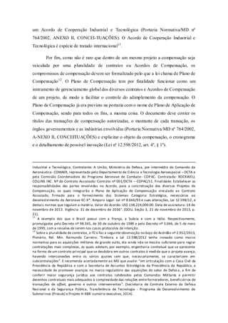 um Acordo de Cooperação Industrial e Tecnológica (Portaria Normativa/MD nº 764/2002, ANEXO II, CONCEI-TUAÇÕES). O Acordo de Cooperação Industrial e Tecnológica é espécie de tratado internacional11. 
Por fim, como não é raro que dentro de um mesmo projeto a compensação seja veiculada por uma pluralidade de contratos ou Acordos de Compensação, os compromissos de compensação devem ser formalizado pelo que a lei chama de Plano de Compensação12. O Plano de Compensação tem por finalidade funcionar como um instrumento de gerenciamento global dos diversos contratos e Acordos de Compensação de um projeto, de modo a facilitar o controle do adimplemento da compensação. O Plano de Compensação já era previsto na portaria com o nome de Plano de Aplicação de Compensação, sendo para todos os fins, a mesma coisa. O documento deve conter os títulos das transações de compensação autorizadas, o montante de cada transação, os órgãos governamentais e as indústrias envolvidas (Portaria Normativa/MD nº 764/2002, A-NEXO II, CONCEITUAÇÕES) e explicitar o objeto da compensação, o cronograma e o detalhamento de possível inovação (Lei nº 12.598/2012, art. 4º, § 1º). 
Industrial e Tecnológica. Contratante: A União, Ministério da Defesa, por intermédio do Comando da Aeronáutica- COMAER, representado pelo Departamento de Ciência e Tecnologia Aeroespacial – DCTA e pela Comissão Coordenadora do Programa Aeronave de Combate- COPAC. Contratada: ROCKWELL COLLINS INC. Nº do Contrato Associado: Contrato nº 001/DCTA – COPAC/11. Finalidade: Estabelecer as responsabilidades das partes envolvidas no Acordo, para a concretização dos diversos Projetos de Compensação, os quais integrarão o Plano de Aplicação de Compensação vinculado ao Contrato Associado, firmado para o fornecimento dos Sistemas Categoria Estratégica, necessários ao desenvolvimento da Aeronave KC-X*. Amparo Legal: Lei nº 8.666/93 e suas alterações, Lei 12.598/12, e demais normas que regulam a matéria. Valor do Acordo: US$ 138,224,000.00. Data de assinatura: 14 de novembro de 2013. Vigência: 31 de dezembro de 2036”. (DOU, Seção 3, 21 de novembro de 2013, p. 21). 
11 A exemplo dos que o Brasil possui com a França, a Suécia e com a Itália. Respectivamente, promulgados pelo Decreto nº 98.345, de 30 de outubro de 1989 e pelo Decreto nº 3.046, de 5 de maio de 1999, com a ressalva de serem nos casos protocolos de intenção. 
12 Sobre a pluralidade de contratos, o TCU faz a seguinte observação no bojo do Acórdão nº 2.952/2013, Plenário, Rel. Min. Raimundo Carreiro: “Embora a Lei 12.598/2012 tenha inovado como marco normativo para as aquisições militares de grande vulto, ela ainda não se mostra suficiente para regrar contratações mais complexas, as quais adotam, por exemplo, engenharia contratual que se apresenta na forma de um contrato principal que se desdobra em outros contratos à medida que o projeto avança, havendo interconexões entre os vários ajustes sem que, necessariamente, se caracterizem em subcontratações”. E recomenda acertadamente ao MD que avalie: “em articulação com a Casa Civil da Presidência da República e com a Secretaria de Assuntos Estratégicos da Presidência da República, a necessidade de promover avanços no marco regulatório das aquisições do setor de Defesa, a fim de conferir maior segurança jurídica aos contratos celebrados pelos Comandos Militares e permitir desenhos contratuais mais adequados à complexidade das relações entre fornecedores, beneficiários de transações de offset, governo e outros intervenientes”. (Secretaria de Controle Externo da Defesa Nacional e da Segurança Pública, Transferência de Tecnologia - Programa de Desenvolvimento de Submarinos (Prosub) e Projeto H-XBR: sumário executivo, 2014). 
