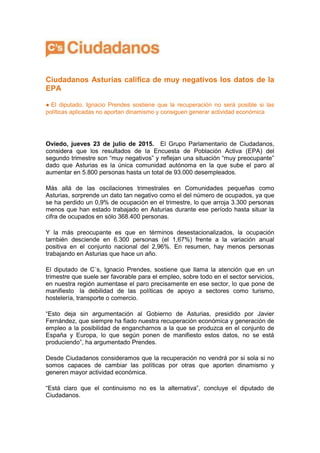 Ciudadanos Asturias califica de muy negativos los datos de la
EPA
● El diputado, Ignacio Prendes sostiene que la recuperación no será posible si las
políticas aplicadas no aportan dinamismo y consiguen generar actividad económica
Oviedo, jueves 23 de julio de 2015. El Grupo Parlamentario de Ciudadanos,
considera que los resultados de la Encuesta de Población Activa (EPA) del
segundo trimestre son “muy negativos” y reflejan una situación “muy preocupante”
dado que Asturias es la única comunidad autónoma en la que sube el paro al
aumentar en 5.800 personas hasta un total de 93.000 desempleados.
Más allá de las oscilaciones trimestrales en Comunidades pequeñas como
Asturias, sorprende un dato tan negativo como el del número de ocupados, ya que
se ha perdido un 0,9% de ocupación en el trimestre, lo que arroja 3.300 personas
menos que han estado trabajado en Asturias durante ese período hasta situar la
cifra de ocupados en sólo 368.400 personas.
Y la más preocupante es que en términos desestacionalizados, la ocupación
también desciende en 6.300 personas (el 1,67%) frente a la variación anual
positiva en el conjunto nacional del 2,96%. En resumen, hay menos personas
trabajando en Asturias que hace un año.
El diputado de C´s, Ignacio Prendes, sostiene que llama la atención que en un
trimestre que suele ser favorable para el empleo, sobre todo en el sector servicios,
en nuestra región aumentase el paro precisamente en ese sector, lo que pone de
manifiesto la debilidad de las políticas de apoyo a sectores como turismo,
hostelería, transporte o comercio.
“Esto deja sin argumentación al Gobierno de Asturias, presidido por Javier
Fernández, que siempre ha fiado nuestra recuperación económica y generación de
empleo a la posibilidad de engancharnos a la que se produzca en el conjunto de
España y Europa, lo que según ponen de manifiesto estos datos, no se está
produciendo”, ha argumentado Prendes.
Desde Ciudadanos consideramos que la recuperación no vendrá por si sola si no
somos capaces de cambiar las políticas por otras que aporten dinamismo y
generen mayor actividad económica.
“Está claro que el continuismo no es la alternativa”, concluye el diputado de
Ciudadanos.
 