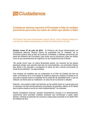 Ciudadanos Asturias reprocha al Principado la falta de medidas
preventivas para evitar las nubes de carbón que afectan a Gijón
● El Portavoz del Grupo Parlamentario, Nicanor García, insta al Gobierno Regional a
concretar las medidas contempladas en el Plan de Calidad del Aire de Gijón
Oviedo, lunes 27 de julio de 2015. El Portavoz del Grupo Parlamentario de
Ciudadanos Asturias, Nicanor García ha expresado hoy el “malestar” de su
formación política ante la falta de acciones inmediatas y medidas preventivas por
parte del Gobierno del Principado, para evitar que se produzcan nubes de carbón
como la que recientemente se originaron en las instalaciones de El Musel.
“No puede ocurrir que, en plena temporada estival, los usuarios de las playas
gijonesas tengan que soportar este tipo de inconvenientes, una polvareda intensa
que afectó a los arenales y ennegreció la bahía de San Lorenzo provocando la
huida de los bañistas”, ha argumentado.
Tras analizar las medidas que se contemplan en el Plan de Calidad del Aire de
Gijón, el Portavoz de C´s ha instado al Gobierno regional a explicar el estado en el
que está el estudio sobre la viabilidad de los sistemas de apantallamiento, y que se
estipule una fecha para su instalación, en caso de ser la solución a adoptar.
Además, “nos gustaría saber qué factores se han podido tener en cuenta para que
la ubicación de este almacenamiento procedente de graneles sólidos de El Musel
sea la óptima desde el punto de vista medioambiental”, ha matizado.
Desde Ciudadanos Asturias, también demandamos conocer si la administración
autonómica tiene previstas medidas auxiliares que contribuyan a paliar estos
efectos, mientras se ejecutan las acciones a largo plazo previstas en el citado Plan
de Calidad del Aire.
 