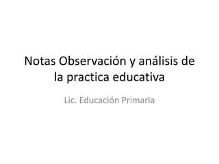 Notas Observación y análisis de
la practica educativa
Lic. Educación Primaria

 