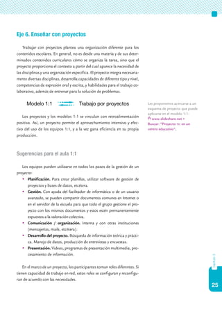 25
capítulo3
Eje 6. Enseñar con proyectos
Trabajar con proyectos plantea una organización diferente para los
contenidos escolares. En general, no es desde una materia y de sus deter-
minados contenidos curriculares cómo se organiza la tarea, sino que el
proyecto proporciona el contexto a partir del cual aparece la necesidad de
las disciplinas y una organización específica. El proyecto integra necesaria-
mente diversas disciplinas, desarrolla capacidades de diferente tipo y nivel,
competencias de expresión oral y escrita, y habilidades para el trabajo co-
laborativo, además de entrenar para la solución de problemas.
Los proyectos y los modelos 1:1 se vinculan con retroalimentación
positiva. Así, un proyecto permite el aprovechamiento intensivo y efec-
tivo del uso de los equipos 1:1, y a la vez gana eficiencia en su propia
producción.
Sugerencias para el aula 1:1
Los equipos pueden utilizarse en todos los pasos de la gestión de un
proyecto:
	 Planificación. Para crear planillas, utilizar software de gestión de
proyectos y bases de datos, etcétera.
	 Gestión. Con ayuda del facilitador de informática o de un usuario
avanzado, se pueden compartir documentos comunes en Internet o
en el servidor de la escuela para que todo el grupo gestione el pro-
yecto con los mismos documentos y estos estén permanentemente
expuestos a la valoración colectiva.
	 Comunicación / organización. Interna y con otras instituciones
(mensajerías, mails, etcétera).
	 Desarrollo del proyecto. Búsqueda de información teórica y prácti-
ca. Manejo de datos, producción de entrevistas y encuestas.
	 Presentación. Videos, programas de presentación multimedia, pro-
cesamiento de información.
En el marco de un proyecto, los participantes toman roles diferentes. Si
tienen capacidad de trabajo en red, estos roles se configuran y reconfigu-
ran de acuerdo con las necesidades.
Les proponemos acercarse a un
esquema de proyecto que puede
aplicarse en el modelo 1:1:
www.slideshare.net >
Buscar: “Proyecto tic en un
centro educativo”.
Modelo 1:1 Trabajo por proyectos
 