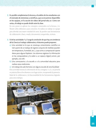 35
capítulo5
2.	 Es posible complementar la lectura y el análisis de los estudiantes con
el visionado de entrevistas a científicos, que se encuentran disponibles
en los equipos, en la sección de videos del portal educ.ar. Como son
varias, el trabajo se puede dividir entre la clase.
	 En este punto se aplican los conceptos construidos en la lectura y re-
flexión sobre diferentes casos concretos. Se realiza un trabajo en equipo
para abordar una mayor variedad de casos. Se pueden usar herramientas
de colaboración: chats, e-mails, documentos compartidos, etcétera.
3.	 Si de las actividades 1 y 2 surge la conclusión de que hay una tendencia
de la Ciencia al trabajo colaborativo, el docente puede proponer:
a)	 Una actividad en la que se construya conocimiento científico en
red a partir de un trabajo de registro conjunto de medidas (pueden
ser temperatura, humedad, etc.), cuya suma o comparación aporte
datos para alguna hipótesis. Los alumnos registran la información
en las computadoras y la suben a un espacio digital común, por
ejemplo, una wiki.
b)	 Una convocatoria a la escuela o a la comunidad educativa para
realizar estas mediciones.
c)	 Un trabajo de aula hermana con alguna escuela de otra localidad.
	 Esta actividad retoma la información de las consignas 1 y 2, y al ponerla
en práctica lleva a los alumnos a un lugar activo, recuperando la potencia-
lidad de lo colaborativo y la funcionalidad de las herramientas digitales
para estos trabajos.
 
