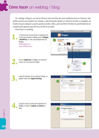 Elmodelo1a1
38
Cómo hacer un weblog / blog
Un weblog o blog es una de las formas más sencillas de hacer publicaciones en Internet. Son
publicaciones que pueden ser creadas y administradas desde un entorno sencillo y amigable, de
modo tal que cualquier usuario pueda acceder a ellas, pero también brindan la posibilidad de ser
creadas para grupos específicos y de forma privada.
Para hacer un weblog:
Lo primero que hay que hacer es registrarse en
un sitio para producir weblogs como Blogger
o WordPress. En este caso trabajaremos con
Blogger.
www.blogger.com
www.wordpress.com
1.
Para registrarse en Blogger, es necesario
contar con una cuenta de Google.
2.
Luego de ingresar con la cuenta de Google, es
posible iniciar el registro del blog.
3.
Luego de crear la cuenta para registrarse en
Blogger, se debe asignar un nombre al
blog.4.
 