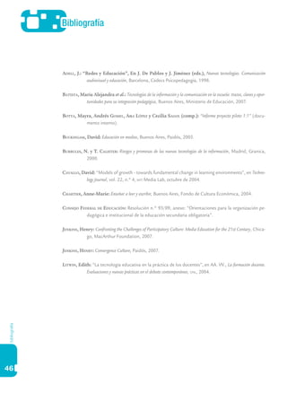 46
Bibliografía
bibliografía
Adell, J.: “Redes y Educación”, En J. De Pablos y J. Jiménez (eds.), Nuevas tecnologías. Comunicación
audiovisual y educación, Barcelona, Cedecs Psicopedagogía, 1998.
Batista, María Alejandra et al.: Tecnologías de la información y la comunicación en la escuela: trazos, claves y opor-
tunidades para su integración pedagógica, Buenos Aires, Ministerio de Educación, 2007.
Botta, Mayra, Andrés Gomel, Ana López y Cecilia Sagol (comp.): “Informe proyecto piloto 1:1” (docu-
mento interno).
Buckingam, David: Educación en medios, Buenos Aires, Paidós, 2005.
Burbules, N. y T. Calister: Riesgos y promesas de las nuevas tecnologías de la información, Madrid, Granica,
2000.
Cavallo, David: “Models of growth - towards fundamental change in learning environments”, en Techno-
logy Journal, vol. 22, n.º 4, mit Media Lab, octubre de 2004.
Chartier, Anne-Marie: Enseñar a leer y escribir, Buenos Aires, Fondo de Cultura Económica, 2004.
Consejo Federal de Educación: Resolución n.° 93/09, anexo: “Orientaciones para la organización pe-
dagógica e institucional de la educación secundaria obligatoria”.
Jenkins, Henry: Confronting the Challenges of Participatory Culture: Media Education for the 21st Century, Chica-
go, MacArthur Foundation, 2007.
Jenkins, Henry: Convergence Culture, Paidós, 2007.
Litwin, Edith: “La tecnología educativa en la práctica de los docentes”, en AA. VV., La formación docente.
Evaluaciones y nuevas prácticas en el debate contemporáneo, unl, 2004.
 