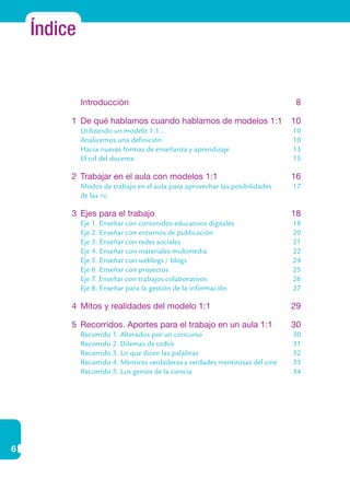 6
Índice
	 Introducción	 8
1	 De qué hablamos cuando hablamos de modelos 1:1	 10
	 Utilizando un modelo 1:1...	 10
	 Analicemos una definición	 10	
Hacia nuevas formas de enseñanza y aprendizaje	 13
	 El rol del docente	 15
2	 Trabajar en el aula con modelos 1:1	 16
	 Modos de trabajo en el aula para aprovechar las posibilidades	 17
	 de las tic
3	 Ejes para el trabajo	 18
	 Eje 1. Enseñar con contenidos educativos digitales	 18
	 Eje 2. Enseñar con entornos de publicación	 20
	 Eje 3. Enseñar con redes sociales	 21
	 Eje 4. Enseñar con materiales multimedia	 22
	 Eje 5. Enseñar con weblogs / blogs	 24
	 Eje 6. Enseñar con proyectos	 25
	 Eje 7. Enseñar con trabajos colaborativos	 26
	 Eje 8. Enseñar para la gestión de la información 	 27
4	 Mitos y realidades del modelo 1:1	 29
5	 Recorridos. Aportes para el trabajo en un aula 1:1	 30
	 Recorrido 1. Alterados por un concurso	 30
	 Recorrido 2. Dilemas de todos	 31
	 Recorrido 3. Lo que dicen las palabras	 32
	 Recorrido 4. Mentiras verdaderas y verdades mentirosas del cine	 33
	 Recorrido 5. Los genios de la ciencia	 34
 