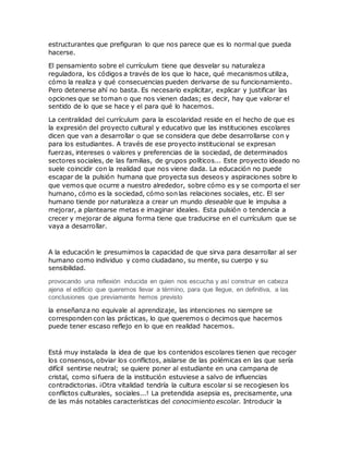 estructurantes que prefiguran lo que nos parece que es lo normal que pueda
hacerse.
El pensamiento sobre el currículum tiene que desvelar su naturaleza
reguladora, los códigos a través de los que lo hace, qué mecanismos utiliza,
cómo la realiza y qué consecuencias pueden derivarse de su funcionamiento.
Pero detenerse ahí no basta. Es necesario explicitar, explicar y justificar las
opciones que se toman o que nos vienen dadas; es decir, hay que valorar el
sentido de lo que se hace y el para qué lo hacemos.
La centralidad del currículum para la escolaridad reside en el hecho de que es
la expresión del proyecto cultural y educativo que las instituciones escolares
dicen que van a desarrollar o que se considera que debe desarrollarse con y
para los estudiantes. A través de ese proyecto institucional se expresan
fuerzas, intereses o valores y preferencias de la sociedad, de determinados
sectores sociales, de las familias, de grupos políticos... Este proyecto ideado no
suele coincidir con la realidad que nos viene dada. La educación no puede
escapar de la pulsión humana que proyecta sus deseos y aspiraciones sobre lo
que vemos que ocurre a nuestro alrededor, sobre cómo es y se comporta el ser
humano, cómo es la sociedad, cómo son las relaciones sociales, etc. El ser
humano tiende por naturaleza a crear un mundo deseable que le impulsa a
mejorar, a plantearse metas e imaginar ideales. Esta pulsión o tendencia a
crecer y mejorar de alguna forma tiene que traducirse en el currículum que se
vaya a desarrollar.
A la educación le presumimos la capacidad de que sirva para desarrollar al ser
humano como individuo y como ciudadano, su mente, su cuerpo y su
sensibilidad.
provocando una reflexión inducida en quien nos escucha y así construir en cabeza
ajena el edificio que queremos llevar a término, para que llegue, en definitiva, a las
conclusiones que previamente hemos previsto
la enseñanza no equivale al aprendizaje, las intenciones no siempre se
corresponden con las prácticas, lo que queremos o decimos que hacemos
puede tener escaso reflejo en lo que en realidad hacemos.
Está muy instalada la idea de que los contenidos escolares tienen que recoger
los consensos, obviar los conflictos, aislarse de las polémicas en las que sería
difícil sentirse neutral; se quiere poner al estudiante en una campana de
cristal, como sifuera de la institución estuviese a salvo de influencias
contradictorias. ¡Otra vitalidad tendría la cultura escolar si se recogiesen los
conflictos culturales, sociales...! La pretendida asepsia es, precisamente, una
de las más notables características del conocimiento escolar. Introducir la
 