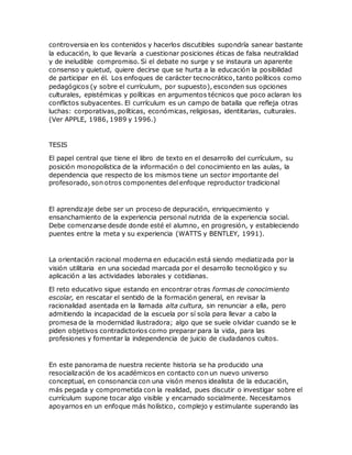 controversia en los contenidos y hacerlos discutibles supondría sanear bastante
la educación, lo que llevaría a cuestionar posiciones éticas de falsa neutralidad
y de ineludible compromiso. Si el debate no surge y se instaura un aparente
consenso y quietud, quiere decirse que se hurta a la educación la posibilidad
de participar en él. Los enfoques de carácter tecnocrático, tanto políticos como
pedagógicos (y sobre el currículum, por supuesto), esconden sus opciones
culturales, epistémicas y políticas en argumentos técnicos que poco aclaran los
conflictos subyacentes. El currículum es un campo de batalla que refleja otras
luchas: corporativas, políticas, económicas, religiosas, identitarias, culturales.
(Ver APPLE, 1986, 1989 y 1996.)
TESIS
El papel central que tiene el libro de texto en el desarrollo del currículum, su
posición monopolística de la información o del conocimiento en las aulas, la
dependencia que respecto de los mismos tiene un sector importante del
profesorado, son otros componentes del enfoque reproductor tradicional
El aprendizaje debe ser un proceso de depuración, enriquecimiento y
ensanchamiento de la experiencia personal nutrida de la experiencia social.
Debe comenzarse desde donde esté el alumno, en progresión, y estableciendo
puentes entre la meta y su experiencia (WATTS y BENTLEY, 1991).
La orientación racional moderna en educación está siendo mediatizada por la
visión utilitaria en una sociedad marcada por el desarrollo tecnológico y su
aplicación a las actividades laborales y cotidianas.
El reto educativo sigue estando en encontrar otras formas de conocimiento
escolar, en rescatar el sentido de la formación general, en revisar la
racionalidad asentada en la llamada alta cultura, sin renunciar a ella, pero
admitiendo la incapacidad de la escuela por sí sola para llevar a cabo la
promesa de la modernidad ilustradora; algo que se suele olvidar cuando se le
piden objetivos contradictorios como preparar para la vida, para las
profesiones y fomentar la independencia de juicio de ciudadanos cultos.
En este panorama de nuestra reciente historia se ha producido una
resocialización de los académicos en contacto con un nuevo universo
conceptual, en consonancia con una visón menos idealista de la educación,
más pegada y comprometida con la realidad, pues discutir o investigar sobre el
currículum supone tocar algo visible y encarnado socialmente. Necesitamos
apoyarnos en un enfoque más holístico, complejo y estimulante superando las
 