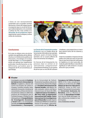 • Estos no son necesariamente
contenidos que se pueden enseñar
fácilmente a través del trabajo basado
en proyectos (que es una de las formas
que tradicionalmente se ha enseñado
a utilizar las TIC). Este cambio va a
demandar de los profesores logren
experimentarnuevosenfoquesynuevos
estilos de enseñanza.
Investigador asociado del Instituto
de Internet de la Universidad de
Oxford en Inglaterra y director del
Centro de Estudios de Ceibal en
Uruguay. Coordina estudios sobre
educación innovación, iniciativas de
conocimiento y el futuro de Internet.
Actualmente colabora en diferentes
proyectos de investigación para la
Comisión Europea. Cristóbal ha sido
distinguidoporelConsejoBritánico
de Investigación Económica
y Social (ESRC) y es investigador
asociadodelCentrodeHabilidades,
Conocimiento y Desempeño
de la Universidad de Oxford.
Previamente,fueprofesorydirectorde
ComunicacionesyNuevasTecnologías
en la FacultadLatinoamericanade
Ciencias Sociales, sede México. Ha
sido evaluador externo del Banco
Interamericano de Desarrollo (BID),
la National Science Foundation y
MIT Press (USA), la Organización
Internacional del Trabajo, Centro
Internacional de Investigaciones
paraelDesarrollo(Canadá).Experto
InvitadoparaRANDEUentendencias
futuras en tecnología y educación,
comisionado por la Oficina de
Consejeros de Política Europea
(BEPA). El Dr. Cobo actualmente
colabora en el directorio de la Red
Global de Recursos Educativos
(UNESCO). Posee un PhD “cum
laudem”CienciasdelaComunicación
en Universitat Autònoma de
Barcelona. Junto a J. Moravec es
co-autor de Aprendizaje Invisible
(con más de 50,000 descargas). Ha
sido conferencista invitado en más
de 25 países.
www.cristobalcobo.net/about
El autor
Conclusiones
En lo que se esboza como uno de los
cambiosmássignificativosdelosúltimos
20 años en el ámbito de las políticas de
educación y tecnología en la etapa
escolar (KeyStage1-2y3-4) deInglaterra,
existe una apuesta por implementar
profundas transformaciones en las
definiciones curriculares para la
integración deTIC en la enseñanza y el
aprendizaje.
LasCienciasdelaComputaciónenseñan
al alumno a ser un creador eficaz de
herramientas informáticas (por ejemplo,
software), quien al mismo tiempo
aprende a ser un usuario reflexivo de
estas herramientas tecnológicas.
En Ciencias de la Computación, los
procesos clave se centran en el
“pensamiento computacional”
(computationalthinking). Es una manera
de pensar que va más allá del software
y hardware, y que proporciona un marco
para razonar acerca de los sistemas y
problemas.
Si bien los resultados e impactos de esta
política aún están por verse, lo que está
claro es que hoy la atención está puesta
en Inglaterra y en este nuevo plan, de
mododepoderidentificarsiestareforma
significará un salto al futuro o un paso
atrás de lo que ya existía.
 