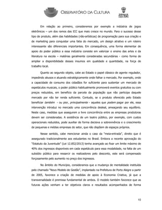 10
Em relação ao primeiro, consideremos por exemplo a indústria de jogos
eletrônicos – um dos ramos das ICC que mais cresce no mundo. Para o sucesso desse
tipo de produto, além das habilidades (não-artísticas) de programação para sua criação e
de marketing para conquistar uma fatia do mercado, um design atrativo e um roteiro
interessante são diferenciais importantes. Em consequência, uma forma elementar de
apoio do poder público a essa indústria consiste em valorizar o ensino das artes e da
literatura na escola – matérias geralmente consideradas secundárias - como forma de
ampliar a disponibilidade desses insumos em qualidade e quantidade, na força de
trabalho local.
Quanto ao segundo objeto, cabe ao Estado o papel clássico de agente regulador,
impedindo abusos e atuando estratégicamente onde falhar o mercado. Por exemplo, onde
a capacidade de consumo dos cidadãos for suficiente para sustentar um mercado de
espetáculos musicais, o poder público habitualmente promoverá eventos gratuitos ou com
preços reduzidos, em benefício da parcela da população que não participa daquele
mercado por não ter renda suficiente. Contudo, se o produto oferecido pelo Estado
beneficiar também - ou pior, principalmente - aqueles que podem pagar por ele, essa
intervenção introduz no mercado uma concorrência desleal, ameaçando seu equilíbrio.
Neste caso, medidas que assegurem a livre concorrência entre as empresas produtoras
devem ser consideradas. A existência de um teatro público, por exemplo, com custos
operacionais reduzidos, pode auxiliar de forma decisiva a sobrevivência e o crescimento
de pequenas e médias empresas do setor, que não dispõem de espaços próprios.
Nesse sentido, cabe mencionar ainda o caso da “meia-entrada”, direito que é
assegurado tradicionalmente aos estudantes no Brasil. Embora a recente aprovação do
“Estatuto da Juventude” (Lei 12.852/2013) tenha avançado ao fixar um limite máximo de
40% dos ingressos disponíveis em cada espetáculo para essa modalidade, na falta de um
subsídio público para ressarcir os realizadores pelo desconto, este será compensado
forçosamente pelo aumento no preço dos ingressos.
No âmbito do Município, consideramos que a mudança de mentalidade instituída
pelo chamado “Novo Modelo de Gestão”, implantado na Prefeitura de Porto Alegre a partir
de 2005, favorece a criação de medidas de apoio à Economia Criativa, já que a
transversalidade é premissa fundamental de ambos. O modelo também favorece que as
futuras ações venham a ter objetivos claros e resultados acompanhados de forma
 