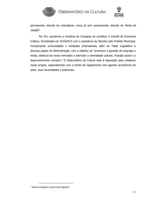 11
permanente, através de indicadores, como já vem acontecendo, através do Portal de
Gestão5
.
Por fim, saudamos a iniciativa do Inovapoa de constituir o Comitê de Economia
Criativa, formalizado em 9/10/2013 com a assinatura de Decreto pelo Prefeito Municipal,
incorporando universidades e entidades empresariais, além do Poder Legislativo e
diversas pastas da Administração, com o objetivo de “promover a geração de emprego e
renda, abertura de novos mercados e estimular a diversidade cultural, inclusão social e o
desenvolvimento humano.” O Observatório da Cultura está à disposição para colaborar
nesse projeto, especialmente com a tarefa de mapeamento dos agentes econômicos do
setor, suas necessidades e potenciais.
5
www.portoalegre.rs.gov.br/portalgestao
 