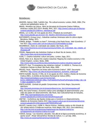 12
REFERÊNCIAS:
ANHEIER, Helmut; ISAR, Yudhithir Raj. The cultural economy. London, SAGE, 2008. [The
cultures and globalization series, 2]
BRASIL. Ministério da Cultura. Plano da Secretaria de Economia Criativa: Políticas,
diretrizes e ações 2011-2014. Brasília, MinC, 2011. http://www2.cultura.gov.br/site/wp-
content/uploads/2012/08/livro_web2edicao.pdf
BRASIL. Lei 12.852, de 5 de agosto de 2013. (“Estatuto da Juventude”)
http://www.planalto.gov.br/ccivil_03/_Ato2011-2014/2013/Lei/L12852.htm
BUSTAMANTE, Enrique (org.). Industrias creativas: Amenazas sobre la cultura digital.
Barcelona, Gedisa, 2011.
CONOR, Bridget. “Trabalho ou lazer?”. Entrevista a Ana Paula Sousa. Valor Econômico. 17
mai 2013. http://www.valor.com.br/cultura/3127234/trabalho-ou-lazer
FECOMÉRCIO. Índice de criatividade das cidades. São Paulo, 2012.
http://www.fecomercio.com.br/arquivos/arquivo/Indice_de_criatividade_das_cidades_a2
z5yaaaaa.pdf
FIRJAN. Mapeamento das Indústrias Criativas no Brasil. Rio de Janeiro, 2012.
http://www.firjan.org.br/economiacriativa
FLEW, T. Creative industries: culture and policy. London, Sage, 2011.
HIGGS, Peter et al. Beyond the creative industries: Mapping the creative economy in the
United Kingdom. London, Nesta, 2008.
http://www.nesta.org.uk/library/documents/beyond-creative-industries-report.pdf
JEFFCUTT, Paul. “O ecossistema das indústrias criativas”. In WOOD Jr, Thomas et al.
Indústrias Criativas no Brasil. São Paulo, Atlas, 2009.
MIGUEZ, Paulo. “Repertório de fontes sobre Economia Criativa”. 2007. Documento
eletrônico. http://www.cult.ufba.br/arquivos/repertorio_economia_criativa.pdf
PORTO ALEGRE. Decreto 17.956, de 31 de agosto de 2012. Institui o Núcleo de Economia
Criativa (NEC), no âmbito da Secretaria Municipal da Cultura (SMC).
http://www2.portoalegre.rs.gov.br/cgi-bin/nph-
brs?s1=000032264.DOCN.&l=20&u=%2Fnetahtml%2Fsirel%2Fsimples.html&p=1&r=1&
f=G&d=atos&SECT1=TEXT
PORTO ALEGRE. Contrato de gestão: Compromisso com Porto Alegre. Documento
eletrônico.
http://lproweb.procempa.com.br/pmpa/prefpoa/cs/usu_doc/contratosgestao.pdf
REIS, Ana Carla Fonseca. Economia criativa como estratégia de desenvolvimento: uma
visão dos países em desenvolvimento. São Paulo, Itaú Cultural/Garimpo de Soluções,
2008. http://garimpodesolucoes.com.br/wp-
content/uploads/2012/10/EconomiaCriativaPortugues.pdf
UNCTAD – Conferência das Nações Unidas para o Comércio e o Desenvolvimento.
Relatório de Economia Criativa 2010. http://www2.cultura.gov.br/economiacriativa/wp-
content/uploads/2013/06/relatorioUNCTAD2010Port.pdf
VALIATI, Leandro (org.); WINK Jr, Marcos Vinícius. Indústria criativa no Rio Grande do
Sul: síntese teórica e evidências empíricas. Porto Alegre, FEE, 2013. [livro eletrônico]
http://cdn.fee.tche.br/publicacoes/mapeamento-da-industria-criativa-no-
rs/mapeamento-da-industria-criativa-no-rs.pdf
YÚDICE, George. “Las industrias culturales: más allá de la lógica puramente económica, el
aporte social”. Pensar Iberoamérica: Revista de Cultura. n.1. jun-sep. 2002.
http://www.oei.es/pensariberoamerica/ric01a02.htm
 