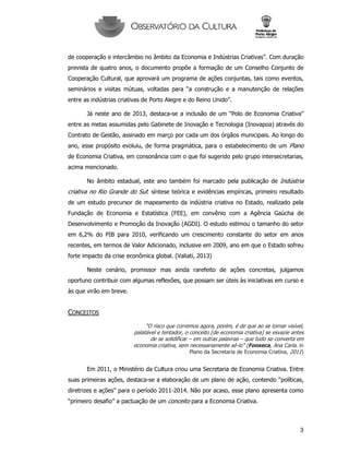 3
de cooperação e intercâmbio no âmbito da Economia e Indústrias Criativas”. Com duração
prevista de quatro anos, o documento propõe a formação de um Conselho Conjunto de
Cooperação Cultural, que aprovará um programa de ações conjuntas, tais como eventos,
seminários e visitas mútuas, voltadas para “a construção e a manutenção de relações
entre as indústrias criativas de Porto Alegre e do Reino Unido”.
Já neste ano de 2013, destaca-se a inclusão de um “Polo de Economia Criativa”
entre as metas assumidas pelo Gabinete de Inovação e Tecnologia (Inovapoa) através do
Contrato de Gestão, assinado em março por cada um dos órgãos municipais. Ao longo do
ano, esse propósito evoluiu, de forma pragmática, para o estabelecimento de um Plano
de Economia Criativa, em consonância com o que foi sugerido pelo grupo intersecretarias,
acima mencionado.
No âmbito estadual, este ano também foi marcado pela publicação de Indústria
criativa no Rio Grande do Sul: síntese teórica e evidências empíricas, primeiro resultado
de um estudo precursor de mapeamento da indústria criativa no Estado, realizado pela
Fundação de Economia e Estatística (FEE), em convênio com a Agência Gaúcha de
Desenvolvimento e Promoção da Inovação (AGDI). O estudo estimou o tamanho do setor
em 6,2% do PIB para 2010, verificando um crescimento constante do setor em anos
recentes, em termos de Valor Adicionado, inclusive em 2009, ano em que o Estado sofreu
forte impacto da crise econômica global. (Valiati, 2013)
Neste cenário, promissor mas ainda rarefeito de ações concretas, julgamos
oportuno contribuir com algumas reflexões, que possam ser úteis às iniciativas em curso e
às que virão em breve.
CONCEITOS
“O risco que corremos agora, porém, é de que ao se tornar visível,
palatável e tentador, o conceito [de economia criativa] se esvazie antes
de se solidificar – em outras palavras – que tudo se converta em
economia criativa, sem necessariamente sê-lo” (Fonseca, Ana Carla. in
Plano da Secretaria de Economia Criativa, 2011)
Em 2011, o Ministério da Cultura criou uma Secretaria de Economia Criativa. Entre
suas primeiras ações, destaca-se a elaboração de um plano de ação, contendo “políticas,
diretrizes e ações” para o período 2011-2014. Não por acaso, esse plano apresenta como
“primeiro desafio” a pactuação de um conceito para a Economia Criativa.
 