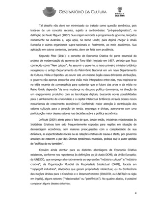 4
Tal desafio não deve ser minimizado ou tratado como questão semântica, pois
trata-se de um conceito recente, sujeito a controvérsias: “pré-paradigmático”, na
definição de Paulo Miguez (2007). Sua origem remonta a programas de governo, lançados
inicialmente na Austrália e, logo após, no Reino Unido; para depois chegar à União
Européia e outros organismos supra-nacionais e, finalmente, ao meio acadêmico. Sua
aplicação em outros contextos, portanto, deve ser feita com prudência.
Segundo Flew (2011), o conceito de Economia Criativa foi parte essencial do
projeto de modernização do governo de Tony Blair, iniciado em 1997, período que ficou
conhecido como “New Labour”. Ao assumir o governo, o novo primeiro ministro britânico
reorganizou o antigo Departamento do Patrimônio Nacional em um novo Departamento
de Cultura, Mídia e Esportes. Ao reunir sob um mesmo órgão essas diferentes atribuições,
o governo não apenas propunha uma visão mais integradora entre elas, mas inspirava-se
na idéia recente de convergência para sustentar que o futuro das artes e da mídia no
Reino Unido dependia “de uma mudança no discurso político dominante, na direção de
um engajamento produtivo com as tecnologias digitais, buscando novas possibilidades
para o alinhamento da criatividade e o capital intelectual britânicos através desses novos
mecanismos de crescimento econômico”. Conferindo maior atenção à contribuição dos
setores culturais para a geração de renda, empregos e divisas, acenava-se com uma
participação maior desses setores nas decisões sobre a política econômica.
Jeffcutt (2009) alerta para o fato de que, desde então, iniciativas relacionadas às
Indústrias Criativas tem sido frequentemente copiadas para regiões em situação de
desvantagem econômica, sem maiores preocupações com a complexidade de sua
dinâmica, as especificidades locais ou as relações efetivas de causa e efeito, por governos
ansiosos de estarem a par das últimas tendências mundiais, prática que o autor apelida
de “política do eu-também”.
Convém ainda atentar para as distintas abordagens da Economia Criativa
existentes, conforme nos reportemos às definições do já citado DCMS; da União Européia;
da UNESCO, que emprega alternativamente as expressões “indústria cultural” e “indústria
criativa”; da Organização Mundial da Propriedade Intelectual (OMPI), focada em
“copyright industries”, atividades que geram propriedade intelectual; ou da Conferência
das Nações Unidas para o Comércio e o Desenvolvimento (CNUCED, ou UNCTAD na sigla
em inglês), alguns setores (“relacionados” ou “periféricos”). No quadro abaixo, é possível
comparar alguns desses sistemas:
 