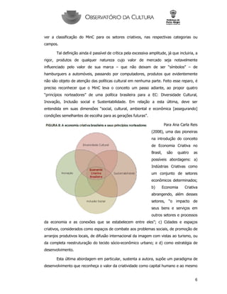 6
ver a classificação do MinC para os setores criativos, nas respectivas categorias ou
campos.
Tal definição ainda é passível de crítica pela excessiva amplitude, já que incluiria, a
rigor, produtos de qualquer natureza cujo valor de mercado seja notavelmente
influenciado pelo valor de sua marca – que não deixam de ser “símbolos” – de
hamburguers a automóveis, passando por computadores, produtos que evidentemente
não são objeto de atenção das políticas cultural em nenhuma parte. Feito esse reparo, é
preciso reconhecer que o MinC leva o conceito um passo adiante, ao propor quatro
“princípios norteadores” de uma política brasileira para a EC: Diversidade Cultural,
Inovação, Inclusão social e Sustentabilidade. Em relação a esta última, deve ser
entendida em suas dimensões “social, cultural, ambiental e econômica [assegurando]
condições semelhantes de escolha para as gerações futuras”.
Para Ana Carla Reis
(2008), uma das pioneiras
na introdução do conceito
de Economia Criativa no
Brasil, são quatro as
possíveis abordagens: a)
Indústrias Criativas como
um conjunto de setores
econômicos determinados;
b) Economia Criativa
abrangendo, além desses
setores, “o impacto de
seus bens e serviços em
outros setores e processos
da economia e as conexões que se estabelecem entre eles”; c) Cidades e espaços
criativos, considerados como espaços de combate aos problemas sociais, de promoção de
arranjos produtivos locais, de difusão internacional da imagem com vistas ao turismo, ou
da completa reestruturação do tecido sócio-econômico urbano; e d) como estratégia de
desenvolvimento.
Esta última abordagem em particular, sustenta a autora, supõe um paradigma de
desenvolvimento que reconheça o valor da criatividade como capital humano e ao mesmo
 