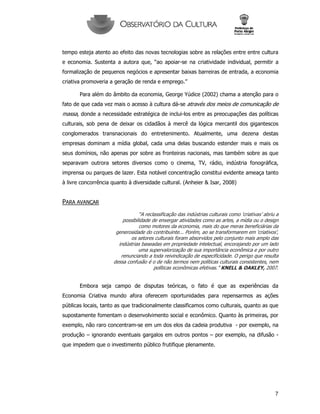 7
tempo esteja atento ao efeito das novas tecnologias sobre as relações entre entre cultura
e economia. Sustenta a autora que, “ao apoiar-se na criatividade individual, permitir a
formalização de pequenos negócios e apresentar baixas barreiras de entrada, a economia
criativa promoveria a geração de renda e emprego.”
Para além do âmbito da economia, George Yúdice (2002) chama a atenção para o
fato de que cada vez mais o acesso à cultura dá-se através dos meios de comunicação de
massa, donde a necessidade estratégica de inclui-los entre as preocupações das políticas
culturais, sob pena de deixar os cidadãos à mercê da lógica mercantil dos gigantescos
conglomerados transnacionais do entretenimento. Atualmente, uma dezena destas
empresas dominam a mídia global, cada uma delas buscando estender mais e mais os
seus domínios, não apenas por sobre as fronteiras nacionais, mas também sobre as que
separavam outrora setores diversos como o cinema, TV, rádio, indústria fonográfica,
imprensa ou parques de lazer. Esta notável concentração constitui evidente ameaça tanto
à livre concorrência quanto à diversidade cultural. (Anheier & Isar, 2008)
PARA AVANÇAR
“A reclassificação das indústrias culturais como ‘criativas’ abriu a
possibilidade de enxergar atividades como as artes, a mídia ou o design
como motores da economia, mais do que meras beneficiárias da
generosidade do contribuinte... Porém, ao se transformarem em ‘criativos’,
os setores culturais foram absorvidos pelo conjunto mais amplo das
indústrias baseadas em propriedade intelectual, encorajando por um lado
uma supervalorização de sua importância econômica e por outro
renunciando a toda reivindicação de especificidade. O perigo que resulta
dessa confusão é o de não termos nem políticas culturais consistentes, nem
políticas econômicas efetivas.” KNELL & OAKLEY, 2007.
Embora seja campo de disputas teóricas, o fato é que as experiências da
Economia Criativa mundo afora oferecem oportunidades para repensarmos as ações
públicas locais, tanto as que tradicionalmente classificamos como culturais, quanto as que
supostamente fomentam o desenvolvimento social e econômico. Quanto às primeiras, por
exemplo, não raro concentram-se em um dos elos da cadeia produtiva - por exemplo, na
produção – ignorando eventuais gargalos em outros pontos – por exemplo, na difusão -
que impedem que o investimento público frutifique plenamente.
 