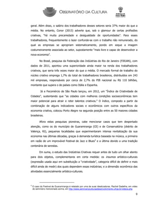 9
geral. Além disso, o salário dos trabalhadores desses setores seria 37% maior do que a
média. No entanto, Conor (2013) adverte que, sob o glamour de certas profissões
criativas, “há muita precariedade e desigualdade de oportunidades”. Para esses
trabalhadores, frequentemente o lazer confunde-se com o trabalho não remunerado, do
qual as empresas se apropriam sistematicamente, pondo em xeque a imagem
costumeiramente associada ao setor, supostamente “mais livre e capaz de desenvolver a
nova economia”.
No Brasil, pesquisa da Federação das Indústrias do Rio de Janeiro (FIRJAN), com
dados de 2011, apontou uma superioridade ainda maior na renda dos trabalhadores
criativos, que seria três vezes maior do que a média. O mercado formal de trabalho do
núcleo criativo emprega 1,7% do total de trabalhadores brasileiros, distribuídos em 243
mil empresas, responsáveis por cerca de 2,7% do PIB nacional ou R$ 110 bilhões,
montante que supera o de países como Itália e Espanha.
Já a Fecomércio de São Paulo lançou, em 2012, um “Índice de Criatividade de
Cidades”, sustentando que “as cidades com melhores condições socioeconômicas tem
maior potencial para atrair e reter talentos criativos.” O índice, composto a partir da
combinação de alguns indicadores sociais e econômicos com outros específicos da
economia criativa, colocou Porto Alegre na segunda posição entre as 50 maiores cidades
brasileiras.
Afora estas pesquisas pioneiras, cabe mencionar casos que tem despertado
atenção, como os do município de Guaramiranga (CE) e de Conservatória (distrito de
Valença, RJ), pequenas localidades que experimentaram intensa revitalização da sua
economia nas últimas décadas, graças à demanda turística baseada na música, a primeira
em razão de um improvável Festival de Jazz e Blues4
e a última devido a uma tradição
centenária de serestas.
Em suma, o estudo das Indústrias Criativas requer antes de tudo um olhar atento
para dois objetos, complementares em certa medida: os insumos artístico-culturais
(expressão usada aqui em substituição a “criatividade”, categoria difícil de definir e mais
difícil ainda de medir) dos quais dependem essas indústrias; e a dimensão econômica das
atividades essencialmente artístico-culturais.
4
O caso do Festival de Guaramiranga é relatado por uma de suas idealizadoras, Rachel Gadelha, em video
do seminário mencionado acima, em http://www.seminarioculturaedesenvolvimento.ufrgs.br/videos.php
 