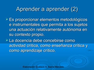 Elaboración Gustavo A. Ibarra Mercado
Aprender a aprender (2)Aprender a aprender (2)
 Es proporcionar elementos metodológicosEs proporcionar elementos metodológicos
e instrumentales que permita a los sujetose instrumentales que permita a los sujetos
una actuación relativamente autónoma enuna actuación relativamente autónoma en
su contexto propio.su contexto propio.
 La docencia debe concebirse comoLa docencia debe concebirse como
actividad crítica, como enseñanza crítica yactividad crítica, como enseñanza crítica y
como aprendizaje crítico.como aprendizaje crítico.
 