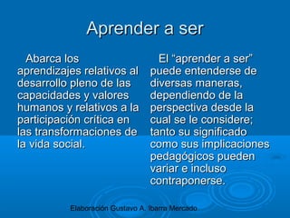 Elaboración Gustavo A. Ibarra Mercado
Aprender a serAprender a ser
Abarca losAbarca los
aprendizajes relativos alaprendizajes relativos al
desarrollo pleno de lasdesarrollo pleno de las
capacidades y valorescapacidades y valores
humanos y relativos a lahumanos y relativos a la
participación crítica enparticipación crítica en
las transformaciones delas transformaciones de
la vida social.la vida social.
El “aprender a ser”El “aprender a ser”
puede entenderse depuede entenderse de
diversas maneras,diversas maneras,
dependiendo de ladependiendo de la
perspectiva desde laperspectiva desde la
cual se le considere;cual se le considere;
tanto su significadotanto su significado
como sus implicacionescomo sus implicaciones
pedagógicos puedenpedagógicos pueden
variar e inclusovariar e incluso
contraponerse.contraponerse.
 