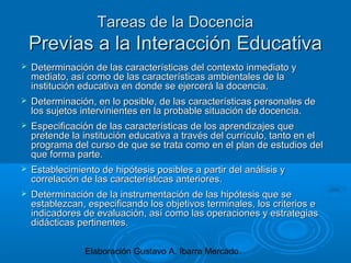 Elaboración Gustavo A. Ibarra Mercado
Tareas de la DocenciaTareas de la Docencia
Previas a la Interacción EducativaPrevias a la Interacción Educativa
 Determinación de las características del contexto inmediato yDeterminación de las características del contexto inmediato y
mediato, así como de las características ambientales de lamediato, así como de las características ambientales de la
institución educativa en donde se ejercerá la docencia.institución educativa en donde se ejercerá la docencia.
 Determinación, en lo posible, de las características personales deDeterminación, en lo posible, de las características personales de
los sujetos intervinientes en la probable situación de docencia.los sujetos intervinientes en la probable situación de docencia.
 Especificación de las características de los aprendizajes queEspecificación de las características de los aprendizajes que
pretende la institución educativa a través del currículo, tanto en elpretende la institución educativa a través del currículo, tanto en el
programa del curso de que se trata como en el plan de estudios delprograma del curso de que se trata como en el plan de estudios del
que forma parte.que forma parte.
 Establecimiento de hipótesis posibles a partir del análisis yEstablecimiento de hipótesis posibles a partir del análisis y
correlación de las características anteriores.correlación de las características anteriores.
 Determinación de la instrumentación de las hipótesis que seDeterminación de la instrumentación de las hipótesis que se
establezcan, especificando los objetivos terminales, los criterios eestablezcan, especificando los objetivos terminales, los criterios e
indicadores de evaluación, así como las operaciones y estrategiasindicadores de evaluación, así como las operaciones y estrategias
didácticas pertinentes.didácticas pertinentes.
 