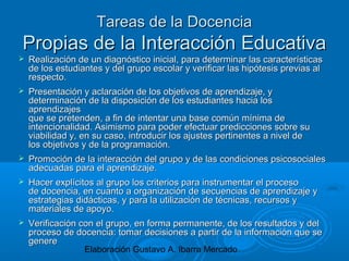 Elaboración Gustavo A. Ibarra Mercado
Tareas de la DocenciaTareas de la Docencia
Propias de la Interacción EducativaPropias de la Interacción Educativa
 Realización de un diagnóstico inicial, para determinar las característicasRealización de un diagnóstico inicial, para determinar las características
de los estudiantes y del grupo escolar y verificar las hipótesis previas alde los estudiantes y del grupo escolar y verificar las hipótesis previas al
respecto.respecto.
 Presentación y aclaración de los objetivos de aprendizaje, yPresentación y aclaración de los objetivos de aprendizaje, y
determinación de la disposición de los estudiantes hacia losdeterminación de la disposición de los estudiantes hacia los
aprendizajesaprendizajes
que se pretenden, a fin de intentar una base común mínima deque se pretenden, a fin de intentar una base común mínima de
intencionalidad. Asimismo para poder efectuar predicciones sobre suintencionalidad. Asimismo para poder efectuar predicciones sobre su
viabilidad y, en su caso, introducir los ajustes pertinentes a nivel deviabilidad y, en su caso, introducir los ajustes pertinentes a nivel de
los objetivos y de la programación.los objetivos y de la programación.
 Promoción de la interacción del grupo y de las condiciones psicosocialesPromoción de la interacción del grupo y de las condiciones psicosociales
adecuadas para el aprendizaje.adecuadas para el aprendizaje.
 Hacer explícitos al grupo los criterios para instrumentar el procesoHacer explícitos al grupo los criterios para instrumentar el proceso
de docencia, en cuanto a organización de secuencias de aprendizaje yde docencia, en cuanto a organización de secuencias de aprendizaje y
estrategias didácticas, y para la utilización de técnicas, recursos yestrategias didácticas, y para la utilización de técnicas, recursos y
materiales de apoyo.materiales de apoyo.
 Verificación con el grupo, en forma permanente, de los resultados y delVerificación con el grupo, en forma permanente, de los resultados y del
proceso de docencia: tomar decisiones a partir de la información que seproceso de docencia: tomar decisiones a partir de la información que se
generegenere
 
