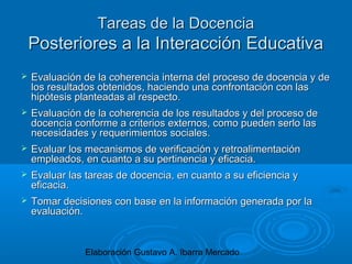 Elaboración Gustavo A. Ibarra Mercado
Tareas de la DocenciaTareas de la Docencia
Posteriores a la Interacción EducativaPosteriores a la Interacción Educativa
 Evaluación de la coherencia interna del proceso de docencia y deEvaluación de la coherencia interna del proceso de docencia y de
los resultados obtenidos, haciendo una confrontación con laslos resultados obtenidos, haciendo una confrontación con las
hipótesis planteadas al respecto.hipótesis planteadas al respecto.
 Evaluación de la coherencia de los resultados y del proceso deEvaluación de la coherencia de los resultados y del proceso de
docencia conforme a criterios externos, como pueden serlo lasdocencia conforme a criterios externos, como pueden serlo las
necesidades y requerimientos sociales.necesidades y requerimientos sociales.
 Evaluar los mecanismos de verificación y retroalimentaciónEvaluar los mecanismos de verificación y retroalimentación
empleados, en cuanto a su pertinencia y eficacia.empleados, en cuanto a su pertinencia y eficacia.
 Evaluar las tareas de docencia, en cuanto a su eficiencia yEvaluar las tareas de docencia, en cuanto a su eficiencia y
eficacia.eficacia.
 Tomar decisiones con base en la información generada por laTomar decisiones con base en la información generada por la
evaluación.evaluación.
 
