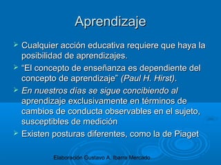 Elaboración Gustavo A. Ibarra Mercado
AprendizajeAprendizaje
 Cualquier acción educativa requiere que haya laCualquier acción educativa requiere que haya la
posibilidad de aprendizajes.posibilidad de aprendizajes.
 ““El concepto de enseñanza es dependiente delEl concepto de enseñanza es dependiente del
concepto de aprendizaje”concepto de aprendizaje” (Paul H. Hirst)(Paul H. Hirst)..
 En nuestros días se sigue concibiendo alEn nuestros días se sigue concibiendo al
aprendizaje exclusivamente en términos deaprendizaje exclusivamente en términos de
cambios de conducta observables en el sujeto,cambios de conducta observables en el sujeto,
susceptibles de mediciónsusceptibles de medición
 Existen posturas diferentes, como la de PiagetExisten posturas diferentes, como la de Piaget
 