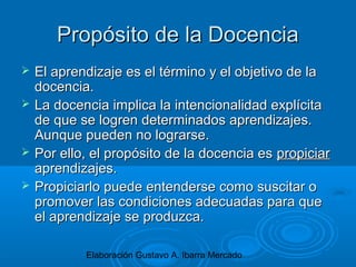 Elaboración Gustavo A. Ibarra Mercado
Propósito de la DocenciaPropósito de la Docencia
 El aprendizaje es el término y el objetivo de laEl aprendizaje es el término y el objetivo de la
docencia.docencia.
 La docencia implica la intencionalidad explícitaLa docencia implica la intencionalidad explícita
de que se logren determinados aprendizajes.de que se logren determinados aprendizajes.
Aunque pueden no lograrse.Aunque pueden no lograrse.
 Por ello, el propósito de la docencia esPor ello, el propósito de la docencia es propiciarpropiciar
aprendizajes.aprendizajes.
 Propiciarlo puede entenderse como suscitar oPropiciarlo puede entenderse como suscitar o
promover las condiciones adecuadas para quepromover las condiciones adecuadas para que
el aprendizaje se produzca.el aprendizaje se produzca.
 