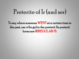 Preterite of Ir (and ser)
To say where someone WENT at a certain time in
 the past, use ir (to go) in the preterit. Its preterit
            forms are IRREGULAR .
 