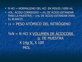 N HCl = NORMALIDAD DEL HCl  EN MOLES /1000 mL VOL. ÁCIDO CORREGIDO = mL DE ÁCIDO ESTÁNDAR PARA LA MUESTRA) – (mL DE ÁCIDO ESTÁNDAR PARA EL BLANCO) 14  = PESO ATÓMICO DEL NITRÓGENO  %N = N HCl X  VOLUMEN DE ÁCIDCORR. g. DE MUESTRA X  14g N 2  X 100 MOL 