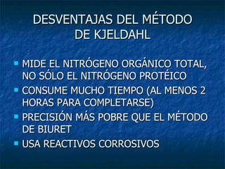 DESVENTAJAS DEL MÉTODO DE KJELDAHL MIDE EL NITRÓGENO ORGÁNICO TOTAL, NO SÓLO EL NITRÓGENO PROTÉICO CONSUME MUCHO TIEMPO (AL MENOS 2 HORAS PARA COMPLETARSE) PRECISIÓN MÁS POBRE QUE EL MÉTODO DE BIURET USA REACTIVOS CORROSIVOS 