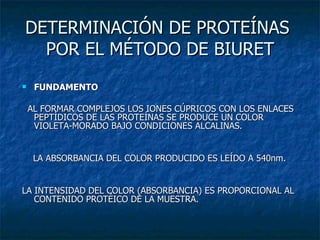 DETERMINACIÓN DE PROTEÍNAS  POR EL MÉTODO DE BIURET FUNDAMENTO AL FORMAR COMPLEJOS LOS IONES CÚPRICOS CON LOS ENLACES PEPTÍDICOS DE LAS PROTEÍNAS SE PRODUCE UN COLOR VIOLETA-MORADO BAJO CONDICIONES ALCALINAS. LA ABSORBANCIA DEL COLOR PRODUCIDO ES LEÍDO A 540nm. LA INTENSIDAD DEL COLOR (ABSORBANCIA) ES PROPORCIONAL AL CONTENIDO PROTÉICO DE LA MUESTRA. 