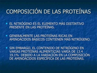 COMPOSICIÓN DE LAS PROTEÍNAS EL NITRÓGENO ES EL ELEMENTO MÁS DISTINTIVO PRESENTE EN LAS PROTEÍNAS. GENERALMENTE LAS PROTEÍNAS RICAS EN AMINOÁCIDOS BÁSICOS CONTIENEN MÁS NITRÓGENO. SIN EMBARGO, EL CONTENIDO DE NITRÓGENO EN VARIAS PROTEÍNAS ALIMENTICIAS VARÍA DE 13.4 19.1%  DEBIDO A LA VARIACIÓN EN LA COMPOSICIÓN DE AMINOÁCIDOS ESPECÍFICA DE LAS PROTEÍNAS. 