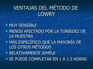 VENTAJAS DEL MÉTODO DE  LOWRY MUY SENSIBLE MENOS AFECTADO POR LA TURBIDEZ DE LA MUESTRA  MÁS ESPECÍFICO QUE LA MAYORÍA DE LOS OTROS MÉTODOS RELATIVAMENTE SIMPLE SE PUEDE COMPLETAR EN 1 A 1.5 HORAS 