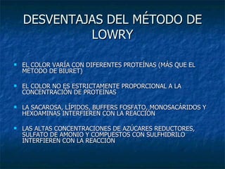 DESVENTAJAS DEL MÉTODO DE LOWRY EL COLOR VARÍA CON DIFERENTES PROTEÍNAS (MÁS QUE EL MÉTODO DE BIURET) EL COLOR NO ES ESTRICTAMENTE PROPORCIONAL A LA CONCENTRACIÓN DE PROTEÍNAS LA SACAROSA, LÍPIDOS, BUFFERS FOSFATO, MONOSACÁRIDOS Y HEXOAMINAS INTERFIEREN CON LA REACCIÓN LAS ALTAS CONCENTRACIONES DE AZÚCARES REDUCTORES, SULFATO DE AMONIO Y COMPUESTOS CON SULFHIDRILO INTERFIEREN CON LA REACCIÓN 