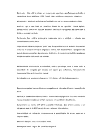 Conteúdos : Este critério, integra um conjunto de requisitos específicos dos conteúdos e
dependente deste. Middleton, 1999; Zellouf, 2000 consideram os seguintes indicadores.

Abrangência: Amplitude e nível de profundidade com que os conteúdos são abordados.

Precisão, rigor e exactidão, os conteúdos devem de ser rigorosos , claros legíveis,
correctamente formulados e devem de conter referências bibliográficas de acordo com o
texto ou tema apresentado.

Pertinência: Este critério encontra-se relacionado com a utilidade e validade dos
conteúdos contidos no portal.

Objectividade: Deverá comprovar qual o nível de dependência ou de ausência de qualquer
indicação de carácter comercial, religioso ou politico. Tem de se conhecer a perspectiva da
autoria dos conteúdos face à proliferação de técnicas de marketing embebido nas páginas
através dos vários operadores de Internet.




Relativamente ao critério de acessibilidade, critério que obriga a que o portal tenha a
capacidade de navegado por pessoas com algum grau deficiência, nomeadamente
incapcidade física, a nível auditivo e visual .

Os indicadores de acordo com (Lawrence, 1999, Pinto e tal, 2004) são os seguintes:




Desenho compatível com os diferentes navegadores de Internet e diferentes resoluções de
ecran.

Verificação da existência de distorções da visibilidades das páginas do sítio web, utilizando
navegadores de mercado que tenham expressão em quantitativa de utilização.

Cumprimento da norma WAI (Web Accebility Initiative) . Este critério passou a ser
obrigatório a partir de 2007 de acordo com a lei sobre sítios públicos.

Interactividade de utilização, nomeadamente a possibilidade de gravar, exportar e
imprimir dados.

Existência de ajuda para o utilizador do portal.

Presença de outras Línguas dos conteúdos do portal.
 