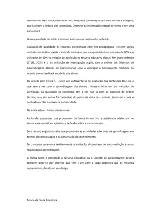Desenho de Web funcional e atractivo, adequada combinação de cores, formas e imagens,
que facilitam a leitura dos conteúdos, Desenho da informação textual de forma a ter uma
leitura fácil .

Homogeneidade de estilo e formato em todas as páginas do conteúdo.

Avaliação de qualidade de recursos electrónicos com fins pedagógicos existem vários
métodos de análise, existe o método misto em que o especialista tem um peso de 80% e o
utilizador de 20% na relação de avaliação do recurso educativo digital. Um outro método
(CTLO, 2005) é o da utilização de investigação acção, com a análise dos Objectos de
Aprendizagens através de questionários após a aplicação e consequente melhoria de
acordo com o feedback recebido dos alunos.

De acordo com Costa,F. , existe um outro critério de avaliação dos conteúdos On-Line e
que tem a ver com a aprendizagem dos alunos . Neste critério um dos métodos de
verificação da qualidade do conteúdo, tem a ver não só com as questões de ordem
técnica, mas sim como foi concebido do ponto de vista do currículo, tendo em conta o
contexto escolar os níveis de escolaridade.

De entre estes critérios destacam-se:

As tarefas propostas que promovem de forma interactiva, a actividade intelectual no
aluno, em especial, o raciocínio, a reflexão critica e a criatividade.

Se o recurso engloba tarefas que promovam as actividades colectivas de aprendizagem em
termos de comunicação e da construção do conhecimento.

Se o recurso apresenta relativamente à avaliação, dispositivos de auto-avaliação e auto-
regulação da aprendizagem.

A forma como é concebido o recurso educativo ou o Objecto de aprendizagem deverá
também reger-se por critérios que têm a ver com a carga cognitiva que os mesmos
representam, devido ao seu design.




Teoria da Carga Cognitiva
 