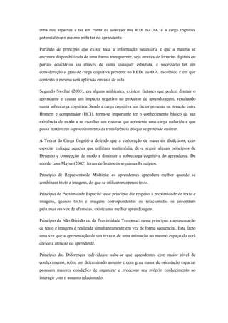 Uma dos aspectos a ter em conta na selecção dos REDs ou O.A. é a carga cognitiva
potencial que o mesmo pode ter no aprendente.

Partindo do princípio que existe toda a informação necessária e que a mesma se
encontra disponibilizada de uma forma transparente, seja através de livrarias digitais ou
portais educativos ou através de outra qualquer estrutura, é necessário ter em
consideração o grau de carga cognitiva presente no REDs ou O.A. escolhido e em que
contexto o mesmo será aplicado em sala de aula.

Segundo Sweller (2005), em alguns ambientes, existem factores que podem distrair o
aprendente e causar um impacto negativo no processo de aprendizagem, resultando
numa sobrecarga cognitiva. Sendo a carga cognitiva um factor presente na iteração entre
Homem e computador (HCI), torna-se importante ter o conhecimento básico da sua
existência de modo a se escolher um recurso que apresente uma carga reduzida e que
possa maximizar o processamento da transferência do que se pretende ensinar.

A Teoria da Carga Cognitiva defende que a elaboração de materiais didácticos, com
especial enfoque aqueles que utilizam multimédia, deve seguir alguns princípios de
Desenho e concepção de modo a diminuir a sobrecarga cognitiva do aprendente. De
acordo com Mayer (2002) foram definidos os seguintes Princípios:

Princípio de Representação Múltipla: os aprendentes aprendem melhor quando se
combinam texto e imagens, do que se utilizarem apenas texto.

Princípio de Proximidade Espacial: esse princípio diz respeito à proximidade de texto e
imagens, quando texto e imagens correspondentes ou relacionadas se encontram
próximas em vez de afastadas, existe uma melhor aprendizagem.

Princípio da Não Divisão ou da Proximidade Temporal: nesse princípio a apresentação
de texto e imagens é realizada simultaneamente em vez de forma sequencial. Este facto
uma vez que a apresentação de um texto e de uma animação no mesmo espaço do ecrã
divide a atenção do aprendente.

Princípio das Diferenças individuais: sabe-se que aprendentes com maior nível de
conhecimento, sobre um determinado assunto e com grau maior de orientação espacial
possuem maiores condições de organizar e processar seu próprio conhecimento ao
interagir com o assunto relacionado.
 