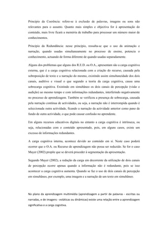 Princípio da Coerência: refere-se à exclusão de palavras, imagens ou sons não
relevantes para o assunto. Quanto mais simples e objectiva for à apresentação do
conteúdo, mais livre ficará a memória de trabalho para processar um número maior de
conhecimentos.

Princípio da Redundância: nesse princípio, ressalta-se que o uso da animação e
narração, quando usadas simultaneamente no processo de ensino, potencia o
conhecimento, actuando de forma diferente de quando usadas separadamente.

Alguns dos problemas que alguns dos R.E.D. ou O.A., apresentam são a carga cognitiva
externa, que é a carga cognitiva relacionada com a criação do recurso, causada pela
sobreposição de texto e a narração do mesmo, existindo assim simultaneidade dos dois
canais, auditivo e visual o que segundo a teoria da carga cognitiva, causa uma
sobrecarga cognitiva. Existindo em simultâneo os dois canais de percepção (visão e
audição) ao mesmo tempo e com informações redundantes, interferindo negativamente
no processo de aprendizagem. Também se verificou a presença de sobrecarga, causada
pela narração contínua de actividades, ou seja, a narração não é interrompida quando é
seleccionada outra actividade, ficando a narração da actividade anterior como pano de
fundo de outra actividade, o que pode causar confusão no aprendente.

Em alguns recursos educativos digitais no entanto a carga cognitiva é intrínseca, ou
seja, relacionadas com o conteúdo apresentado, pois, em alguns casos, existe um
excesso de informações redundantes.

A carga cognitiva interna, acontece devido ao conteúdo em si. Neste caso poderá
ocorrer que o O.A. ou Recurso de aprendizagem não possa ser reduzido. Se for o caso
Mayer (2002) propõe que se deverá proceder à segmentação da apresentação.

Segundo Mayer (2002), a redução da carga em decorrente da utilização de dois canais
de percepção ocorre apenas quando a informação não é redundante, pois se isso
acontecer a carga cognitiva aumenta. Quando se faz o uso de dois canais de percepção
em simultâneo, por exemplo, uma imagem e a narração de um texto em simultâneo.




No plano da aprendizagem multimédia (aprendizagem a partir de palavras - escritas ou
narradas, e de imagens - estáticas ou dinâmicas) existe uma relação entre a aprendizagem
significativa e a carga cognitiva.
 
