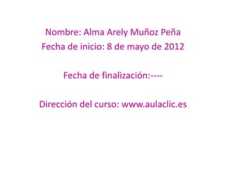 Nombre: Alma Arely Muñoz Peña
Fecha de inicio: 8 de mayo de 2012

     Fecha de finalización:----

Dirección del curso: www.aulaclic.es
 