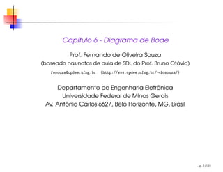 Capı́tulo 6 - Diagrama de Bode
Prof. Fernando de Oliveira Souza
(baseado nas notas de aula de SDL do Prof. Bruno Otávio)
fosouza@cpdee.ufmg.br (http://www.cpdee.ufmg.br/∼fosouza/)
Departamento de Engenharia Eletrônica
Universidade Federal de Minas Gerais
Av. Antônio Carlos 6627, Belo Horizonte, MG, Brasil
– p. 1/123
 