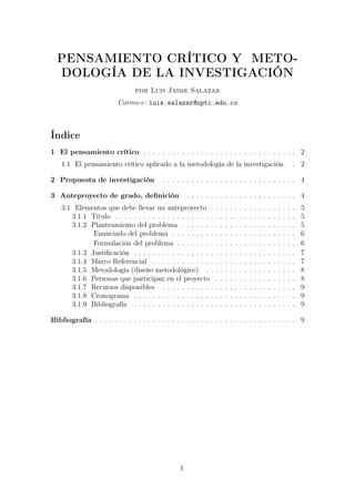 PENSAMIENTO CRÍTICO Y METO-
  DOLOGÍA DE LA INVESTIGACIÓN
                                por Luis Jaime Salazar
                         Correo-e: luis.salazar@uptc.edu.co



Índice
1 El pensamiento crítico . . . . . . . . . . . . . . . . . . . . . . . . . . . . . . . . 2
    1.1 El pensamiento crítico aplicado a la metodología de la investigación.                                                   . 2

2 Propuesta de investigación               . . . . . . . . . . . . . . . . . . . . . . . . . . . . 4

3 Anteproyecto de grado, deﬁnición                   . . . . . . . . . . . . . . . . . . . . . . . 4
    3.1 Elementos que debe llevar un anteproyecto .             .   .   .   .   .   .   .   .   .   .   .   .   .   .   .   .   .   5
       3.1.1 Título . . . . . . . . . . . . . . . . . . . . .   .   .   .   .   .   .   .   .   .   .   .   .   .   .   .   .   .   5
       3.1.2 Planteamiento del problema . . . . . . .           .   .   .   .   .   .   .   .   .   .   .   .   .   .   .   .   .   5
              Enunciado del problema . . . . . . . . .          .   .   .   .   .   .   .   .   .   .   .   .   .   .   .   .   .   6
              Formulación del problema . . . . . . . .          .   .   .   .   .   .   .   .   .   .   .   .   .   .   .   .   .   6
       3.1.3 Justiﬁcación . . . . . . . . . . . . . . . . .     .   .   .   .   .   .   .   .   .   .   .   .   .   .   .   .   .   7
       3.1.4 Marco Referencial . . . . . . . . . . . . .        .   .   .   .   .   .   .   .   .   .   .   .   .   .   .   .   .   7
       3.1.5 Metodología (diseño metodológico) . .              .   .   .   .   .   .   .   .   .   .   .   .   .   .   .   .   .   8
       3.1.6 Personas que participan en el proyecto             .   .   .   .   .   .   .   .   .   .   .   .   .   .   .   .   .   8
       3.1.7 Recursos disponibles . . . . . . . . . . .         .   .   .   .   .   .   .   .   .   .   .   .   .   .   .   .   .   9
       3.1.8 Cronograma . . . . . . . . . . . . . . . . .       .   .   .   .   .   .   .   .   .   .   .   .   .   .   .   .   .   9
       3.1.9 Bibliografía . . . . . . . . . . . . . . . . .     .   .   .   .   .   .   .   .   .   .   .   .   .   .   .   .   .   9

Bibliografía . . . . . . . . . . . . . . . . . . . . . . . . . . . . . . . . . . . . . . . . . . 9




                                                 1
 