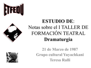 ESTUDIO DE:
Notas sobre el I TALLER DE
FORMACIÓN TEATRAL
Dramaturgia
21 de Marzo de 1987
Grupo cultural Yuyachkani
Teresa Ralli
 