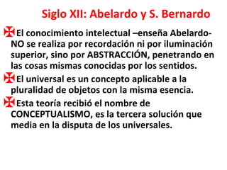 Siglo XII: Abelardo y S. Bernardo El conocimiento intelectual –enseña Abelardo- NO se realiza por recordación ni por iluminación superior, sino por ABSTRACCIÓN, penetrando en las cosas mismas conocidas por los sentidos. El universal es un concepto aplicable a la pluralidad de objetos con la misma esencia. Esta teoría recibió el nombre de CONCEPTUALISMO, es la tercera solución que media en la disputa de los universales. 