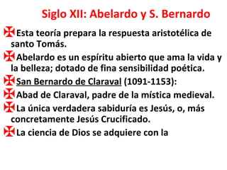 Siglo XII: Abelardo y S. Bernardo Esta teoría prepara la respuesta aristotélica de santo Tomás. Abelardo es un espíritu abierto que ama la vida y la belleza; dotado de fina sensibilidad poética. San Bernardo de Claraval  (1091-1153): Abad de Claraval, padre de la mística medieval. La única verdadera sabiduría es Jesús, o, más concretamente Jesús Crucificado. La ciencia de Dios se adquiere con la 