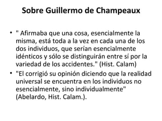 Sobre Guillermo de Champeaux " Afirmaba que una cosa, esencialmente la misma, está toda a la vez en cada una de los dos individuos, que serían esencialmente idénticos y sólo se distinguirán entre sí por la variedad de los accidentes." (Hist. Calam)  "El corrigió su opinión diciendo que la realidad universal se encuentra en los individuos no esencialmente, sino individualmente" (Abelardo, Hist. Calam.). 
